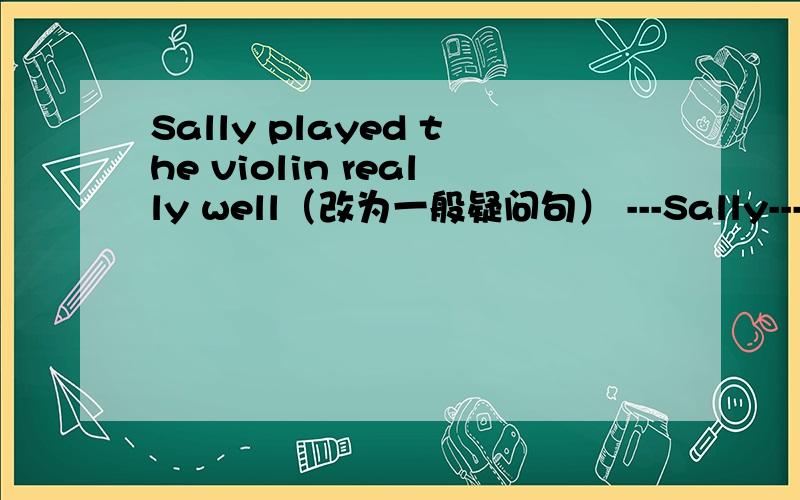 Sally played the violin really well（改为一般疑问句） ---Sally---the