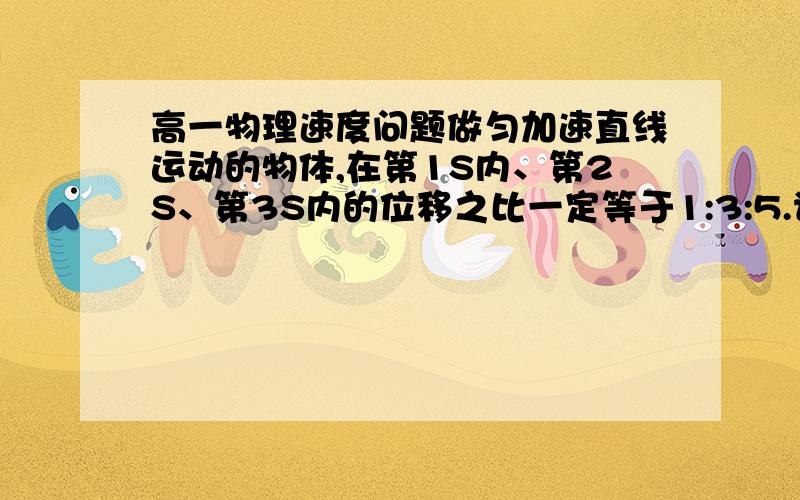 高一物理速度问题做匀加速直线运动的物体,在第1S内、第2S、第3S内的位移之比一定等于1:3:5.请问这句话是对的还是错