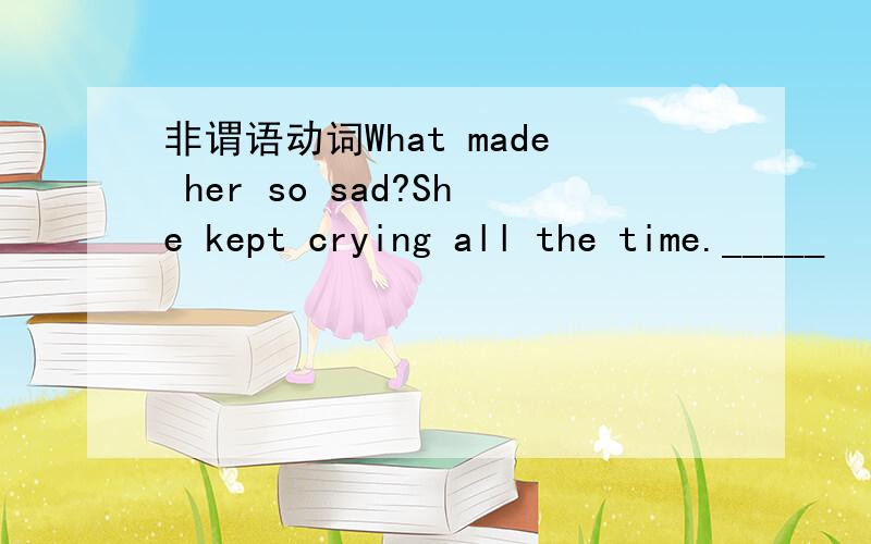 非谓语动词What made her so sad?She kept crying all the time._____