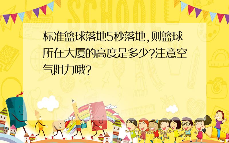 标准篮球落地5秒落地,则篮球所在大厦的高度是多少?注意空气阻力哦?