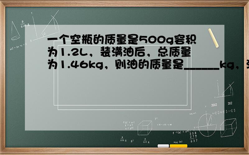 一个空瓶的质量是500g容积为1.2L，装满油后，总质量为1.46kg，则油的质量是______kg，油的密度是____