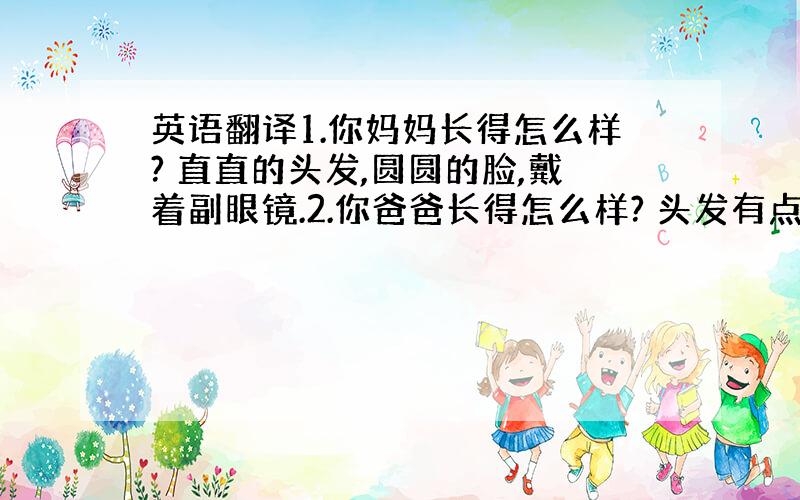 英语翻译1.你妈妈长得怎么样? 直直的头发,圆圆的脸,戴着副眼镜.2.你爸爸长得怎么样? 头发有点卷,弯弯的嘴,戴着副眼