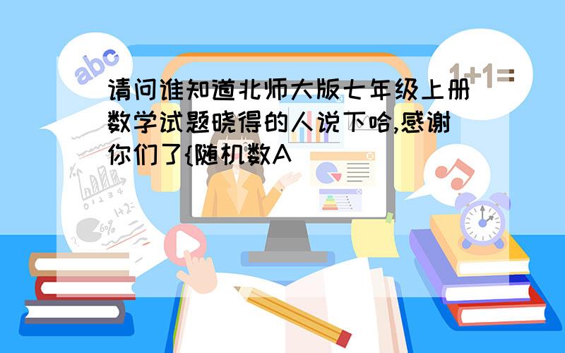 请问谁知道北师大版七年级上册数学试题晓得的人说下哈,感谢你们了{随机数A