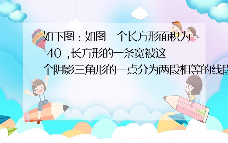 如下图：如图一个长方形面积为 40 ,长方形的一条宽被这个阴影三角形的一点分为两段相等的线段,其余两个三角形面积分别为