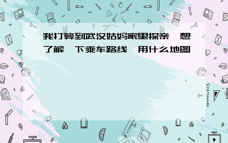 我打算到武汉姑妈家里探亲,想了解一下乘车路线,用什么地图