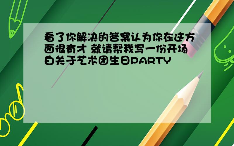 看了你解决的答案认为你在这方面很有才 就请帮我写一份开场白关于艺术团生日PARTY