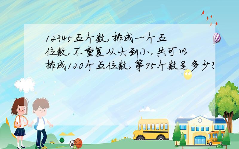 12345五个数,排成一个五位数,不重复从大到小,共可以排成120个五位数,第95个数是多少?