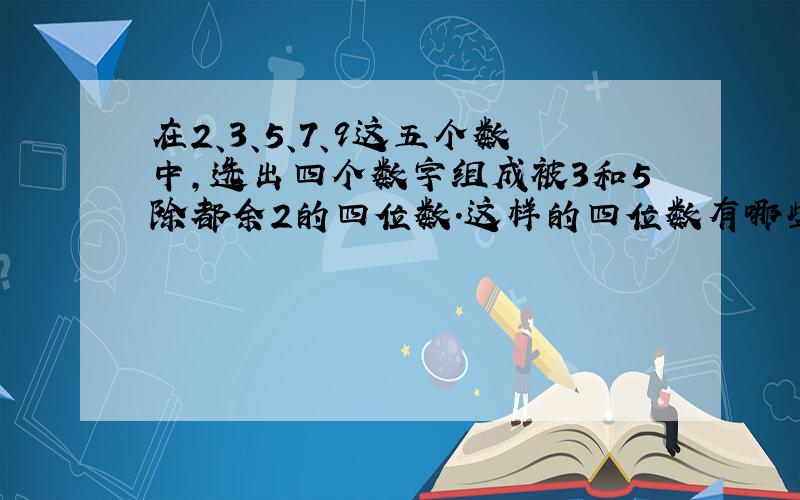 在2、3、5、7、9这五个数中,选出四个数字组成被3和5除都余2的四位数.这样的四位数有哪些?