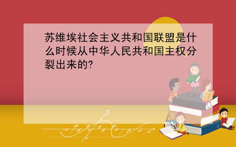 苏维埃社会主义共和国联盟是什么时候从中华人民共和国主权分裂出来的?