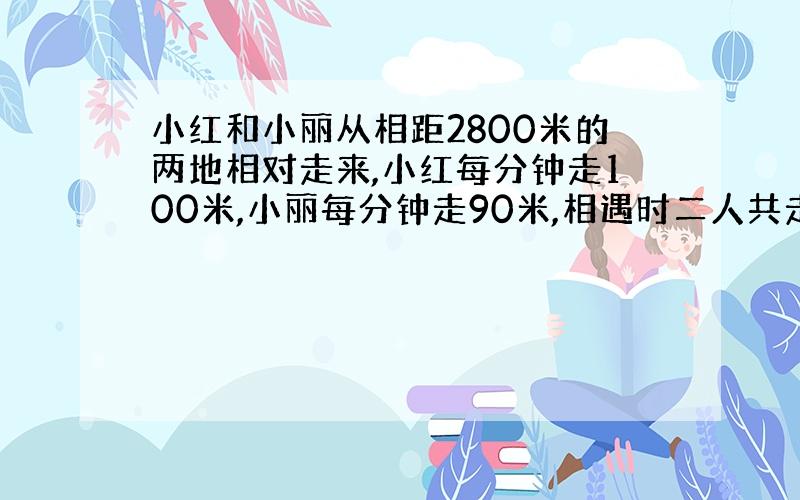 小红和小丽从相距2800米的两地相对走来,小红每分钟走100米,小丽每分钟走90米,相遇时二人共走了30分钟