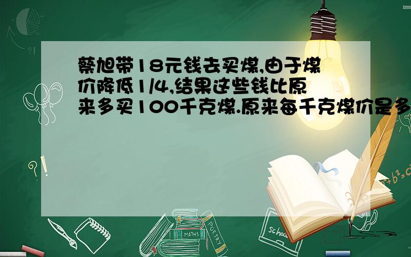 蔡旭带18元钱去买煤,由于煤价降低1/4,结果这些钱比原来多买100千克煤.原来每千克煤价是多少元