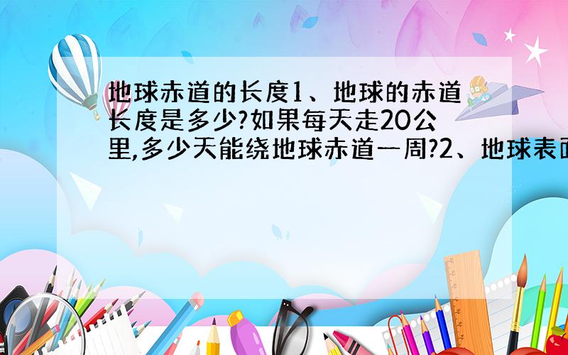 地球赤道的长度1、地球的赤道长度是多少?如果每天走20公里,多少天能绕地球赤道一周?2、地球表面30%是陆地,如果每人的