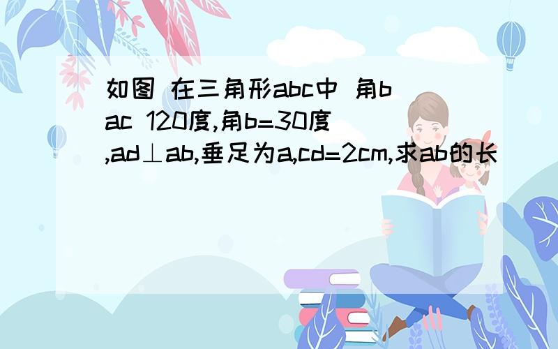 如图 在三角形abc中 角bac 120度,角b=30度,ad⊥ab,垂足为a,cd=2cm,求ab的长