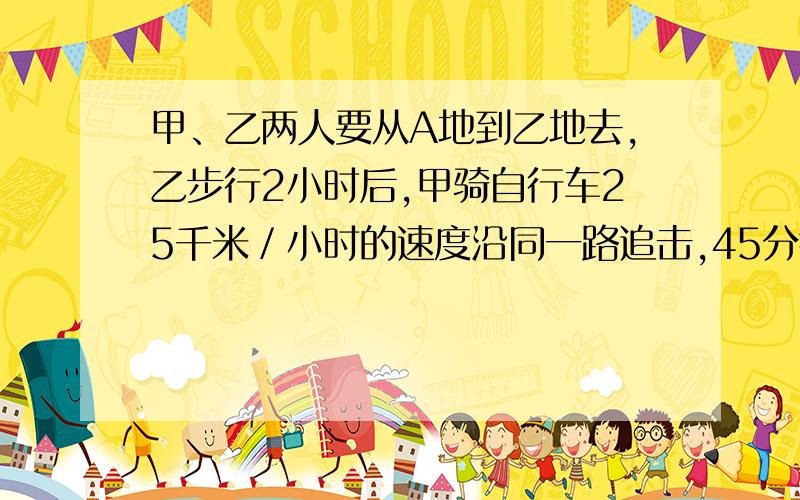 甲、乙两人要从A地到乙地去,乙步行2小时后,甲骑自行车25千米／小时的速度沿同一路追击,45分钟后甲超...