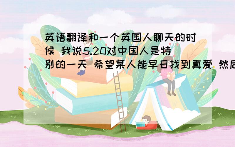 英语翻译和一个英国人聊天的时候 我说5.20对中国人是特别的一天 希望某人能早日找到真爱 然后他回 