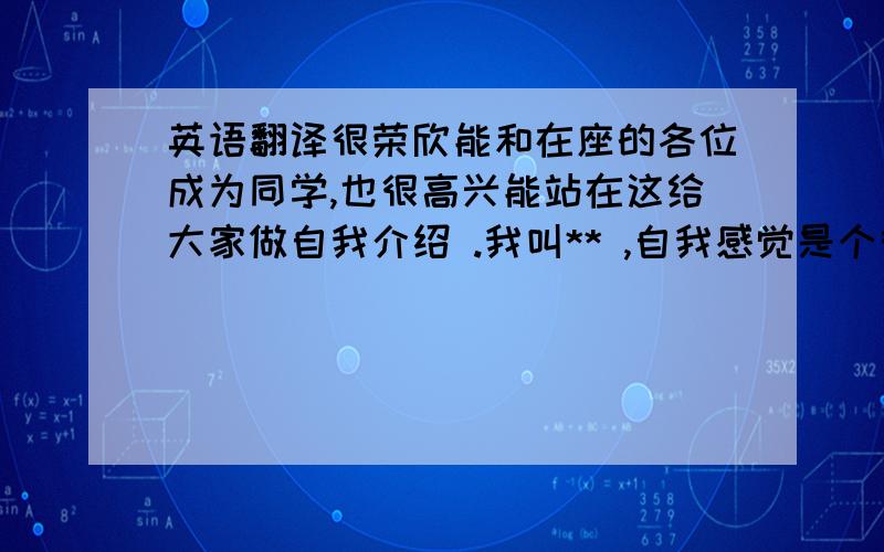 英语翻译很荣欣能和在座的各位成为同学,也很高兴能站在这给大家做自我介绍 .我叫** ,自我感觉是个很腼腆的男生,不善于和