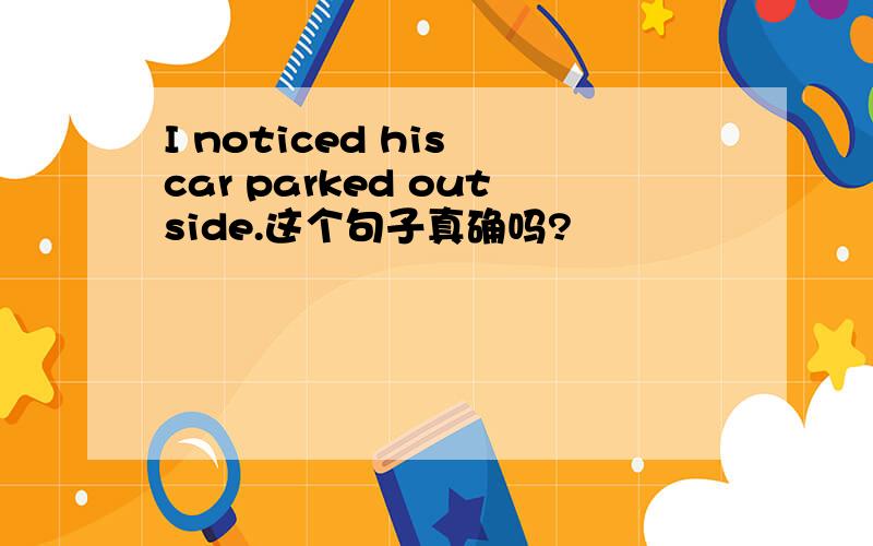 I noticed his car parked outside.这个句子真确吗?