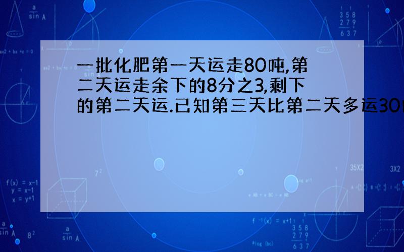 一批化肥第一天运走80吨,第二天运走余下的8分之3,剩下的第二天运.已知第三天比第二天多运30吨.