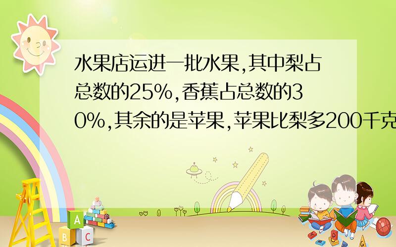 水果店运进一批水果,其中梨占总数的25％,香蕉占总数的30％,其余的是苹果,苹果比梨多200千克,