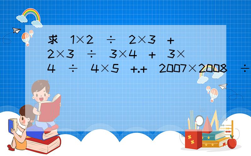 求(1×2)÷(2×3)+(2×3)÷(3×4)+(3×4)÷(4×5)+.+(2007×2008)÷(2008×200