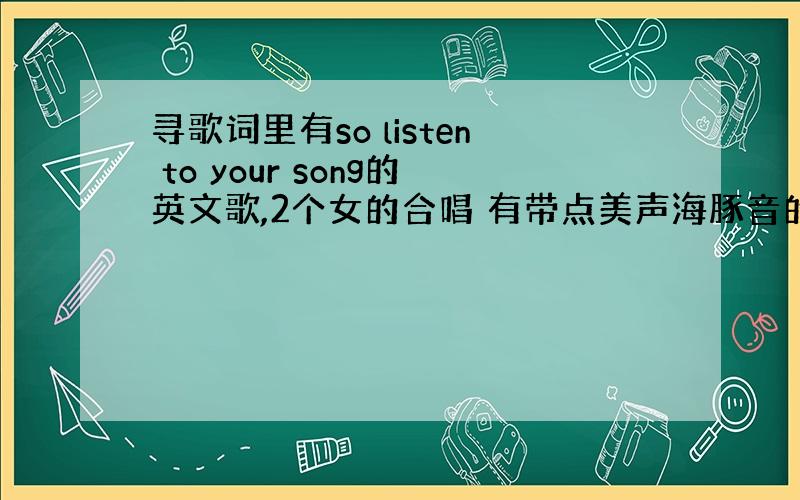 寻歌词里有so listen to your song的英文歌,2个女的合唱 有带点美声海豚音的~