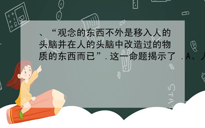 、“观念的东西不外是移入人的头脑并在人的头脑中改造过的物质的东西而已”.这一命题揭示了 .A、人脑是