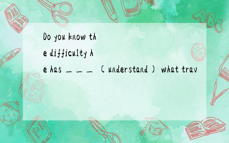 Do you know the difficulty he has ___ (understand) what trav