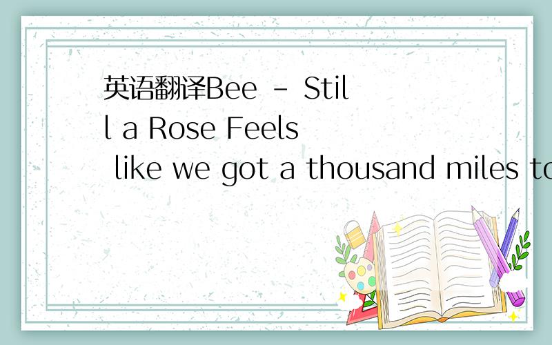 英语翻译Bee - Still a Rose Feels like we got a thousand miles to