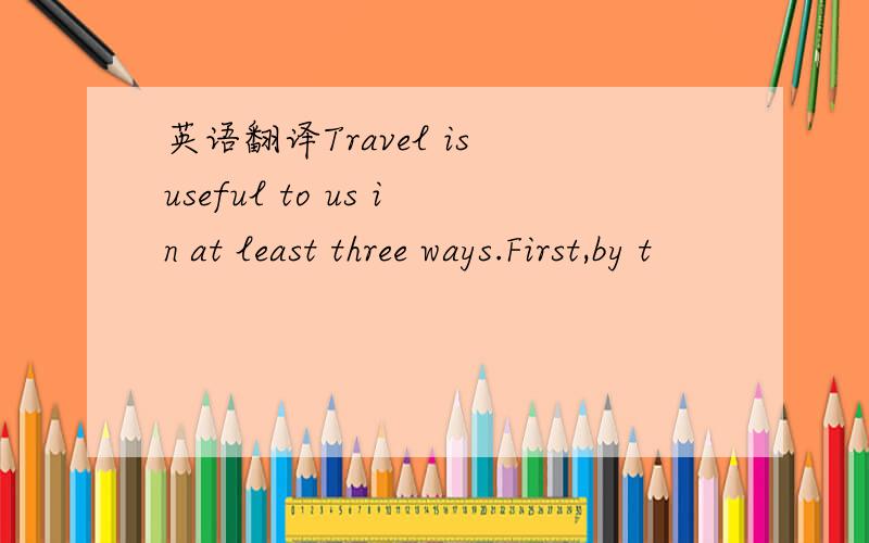 英语翻译Travel is useful to us in at least three ways.First,by t