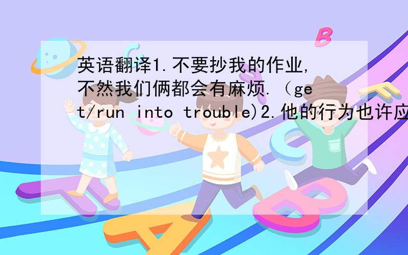 英语翻译1.不要抄我的作业,不然我们俩都会有麻烦.（get/run into trouble)2.他的行为也许应归因于他