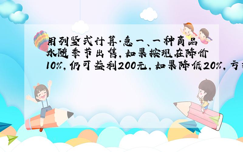 用列竖式计算.急一、一种商品水随季节出售,如果按现在降价10％,仍可盈利200元,如果降低20％,亏损220元.这件商品