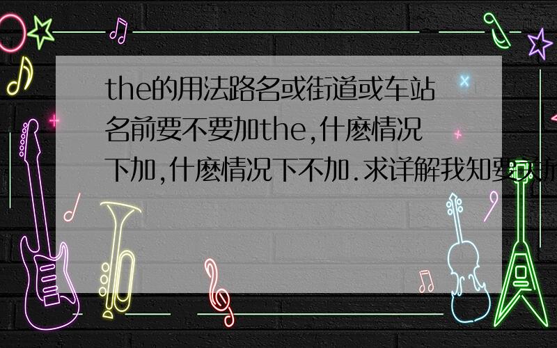 the的用法路名或街道或车站名前要不要加the,什麽情况下加,什麽情况下不加.求详解我知要关於问题（路名或街道或车站名前