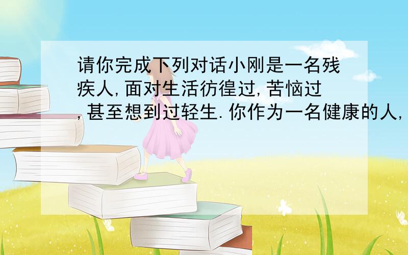 请你完成下列对话小刚是一名残疾人,面对生活彷徨过,苦恼过,甚至想到过轻生.你作为一名健康的人,会怎样去劝解他,使他鼓起勇