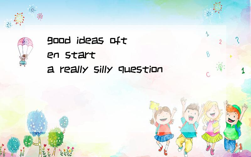 good ideas often start______a really silly question