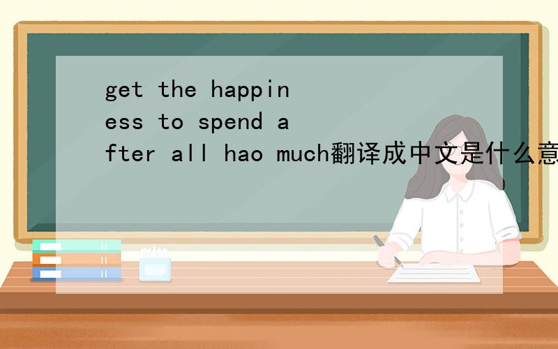 get the happiness to spend after all hao much翻译成中文是什么意思\