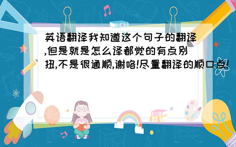 英语翻译我知道这个句子的翻译,但是就是怎么译都觉的有点别扭,不是很通顺,谢咯!尽量翻译的顺口点!