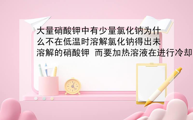 大量硝酸钾中有少量氯化钠为什么不在低温时溶解氯化钠得出未溶解的硝酸钾 而要加热溶液在进行冷却结晶?