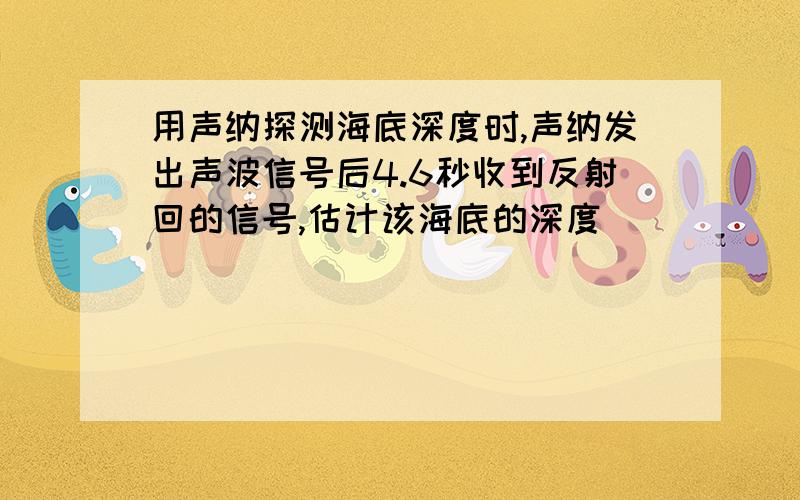 用声纳探测海底深度时,声纳发出声波信号后4.6秒收到反射回的信号,估计该海底的深度