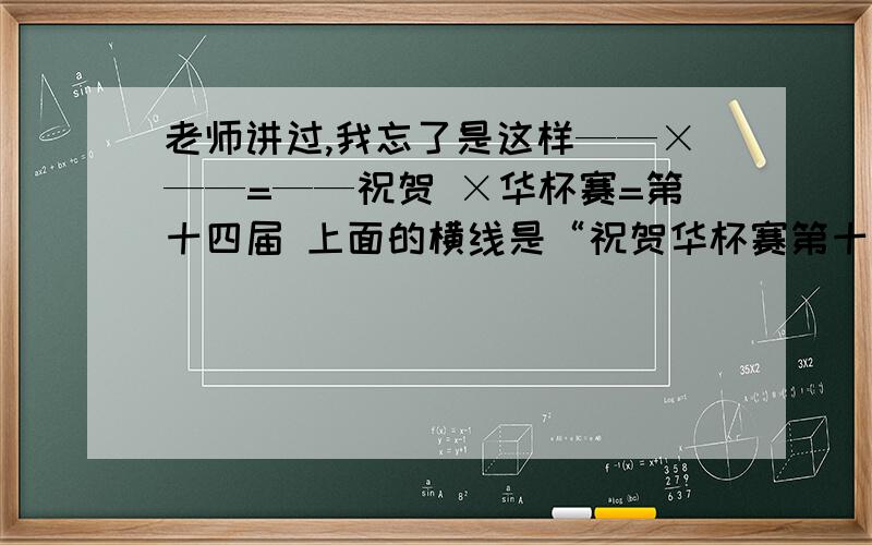 老师讲过,我忘了是这样——×——=——祝贺 ×华杯赛=第十四届 上面的横线是“祝贺华杯赛第十四届”上的横线,不是填空