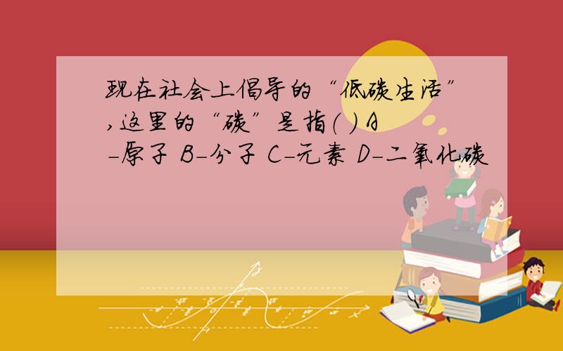 现在社会上倡导的“低碳生活”,这里的“碳”是指（ ） A-原子 B-分子 C-元素 D-二氧化碳