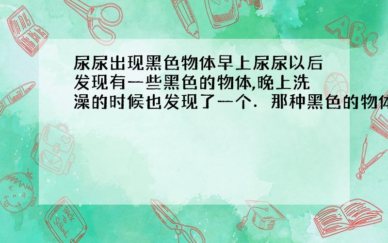 尿尿出现黑色物体早上尿尿以后发现有一些黑色的物体,晚上洗澡的时候也发现了一个．那种黑色的物体不像血块,用手摸一下,感觉很