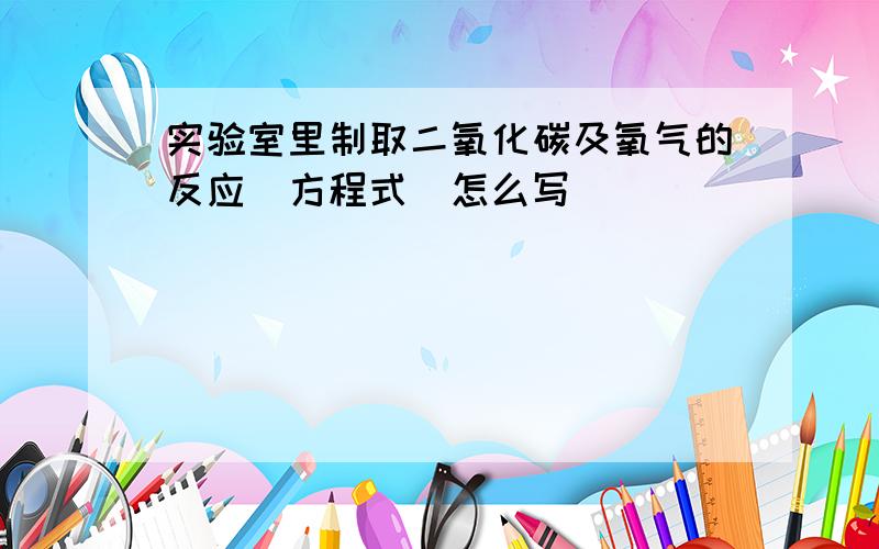 实验室里制取二氧化碳及氧气的反应(方程式)怎么写