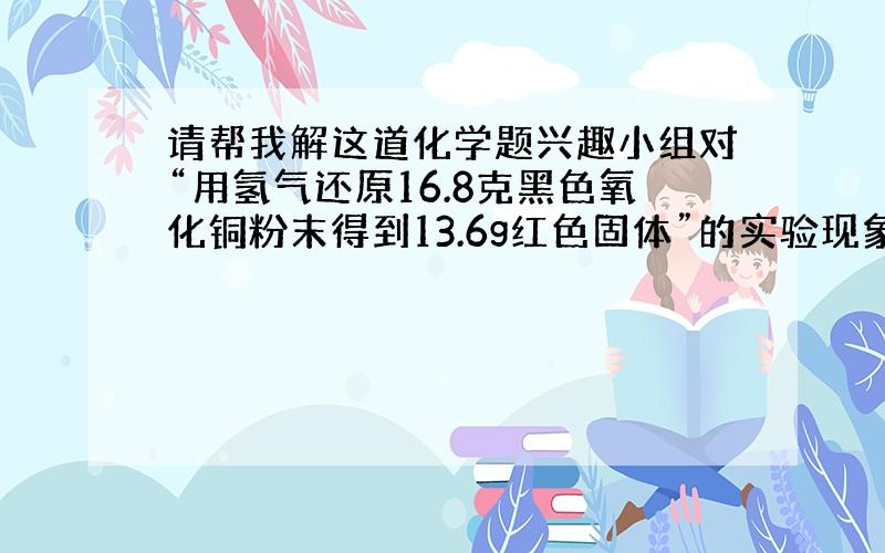 请帮我解这道化学题兴趣小组对“用氢气还原16.8克黑色氧化铜粉末得到13.6g红色固体”的实验现象展开讨论