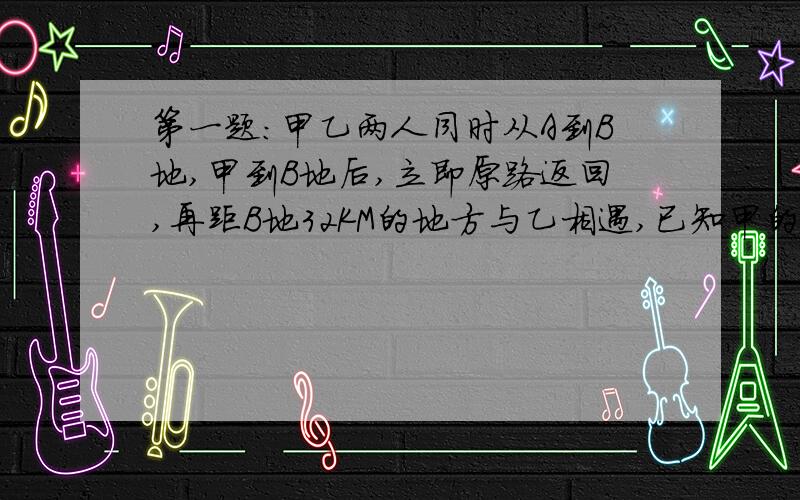 第一题：甲乙两人同时从A到B地,甲到B地后,立即原路返回,再距B地32KM的地方与乙相遇,已知甲的速度是20KM/H,乙