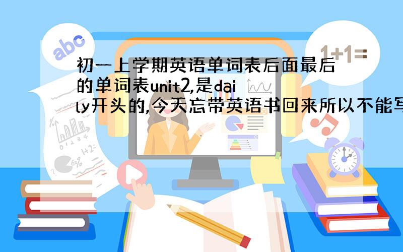 初一上学期英语单词表后面最后的单词表unit2,是daily开头的,今天忘带英语书回来所以不能写,请帮我把unit2所有