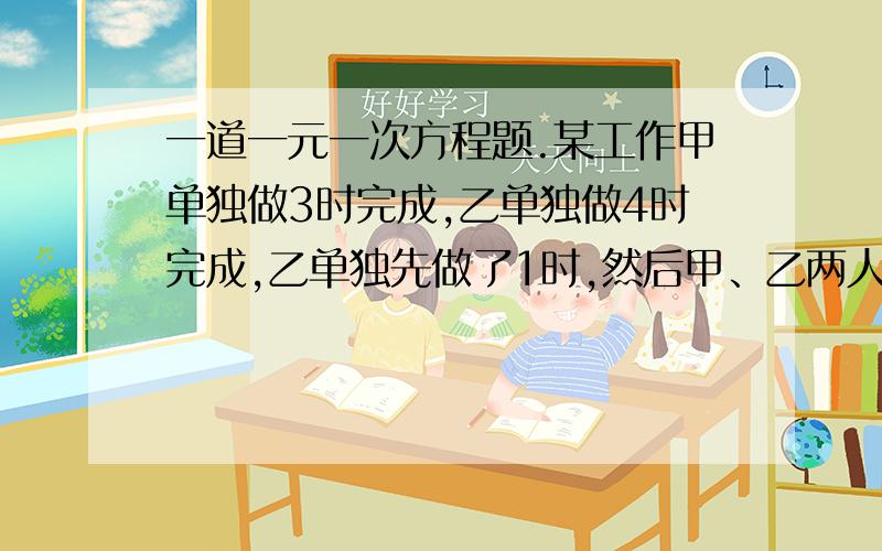 一道一元一次方程题.某工作甲单独做3时完成,乙单独做4时完成,乙单独先做了1时,然后甲、乙两人一起做余下的工作,问甲乙同