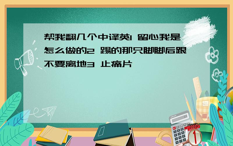 帮我翻几个中译英1 留心我是怎么做的2 踢的那只脚脚后跟不要离地3 止痛片