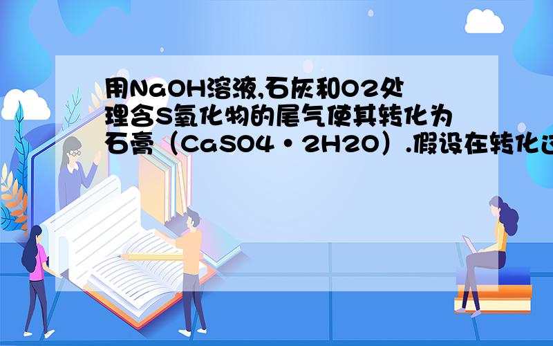 用NaOH溶液,石灰和O2处理含S氧化物的尾气使其转化为石膏（CaSO4·2H2O）.假设在转化过程中S元素不损失,