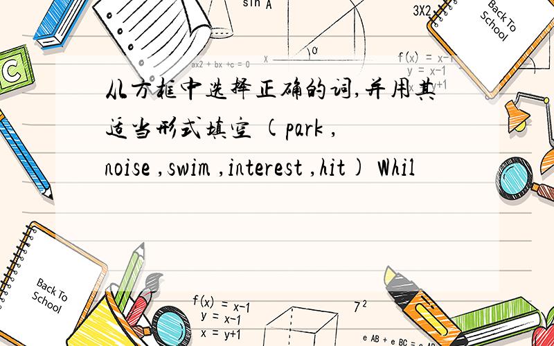 从方框中选择正确的词,并用其适当形式填空 (park ,noise ,swim ,interest ,hit) Whil