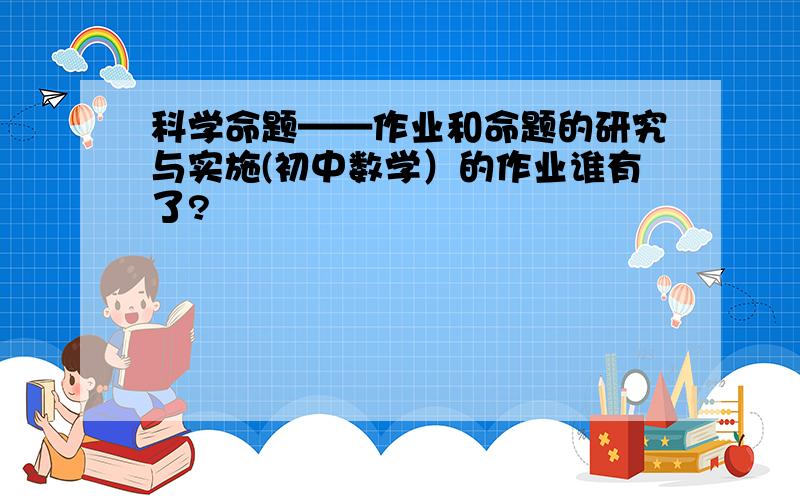 科学命题——作业和命题的研究与实施(初中数学）的作业谁有了?